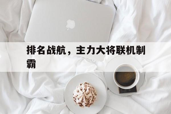 开云官方app入口-排名战航，主力大将联机制霸