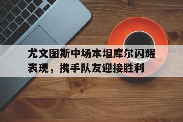 开云体育-尤文图斯中场本坦库尔闪耀表现，携手队友迎接胜利